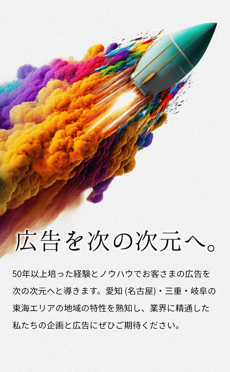 広告を次の次元へ。　50年以上培った経験とノウハウでお客さまの広告を次の次元へと導きます。　愛知（名古屋）・三重・岐阜の東海エリアの地域の特性を熟知し、業界に精通した私たちの企画と広告にぜひご期待ください。